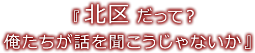 『北区だって？俺たちが話を聞こうじゃないか』