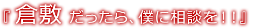 倉敷 だったら、僕に相談を！！